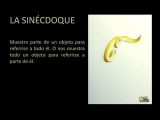 LA SINÉCDOQUE
Muestra parte de un objeto para
referirse a todo él. O nos muestra
todo un objeto para referirse a
parte de él.
 