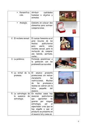    Personifica   Atribuir  cualidades
          ción.         humanas a objetos y
                        animales.

         Analogía.     Consiste en colocar dos
                        elementos para extraer
                        comparaciones.




2. El reclamo sexual.   El cuerpo femenino es el
                        gran recurso de los
                        medios      publicitarios
                        para     usarlo     como
                        reclamo sexual, para la
                        invitación de comprar
                        una bebida, perfume,
                        coche,…
3. La polémica.         Pretende sensibilizar a
                        la población con las
                        problemáticas sociales.



4. La mitad de la El anuncio presenta
   promesa.         promociones sin indicar
                    claramente              las
                    restricciones, Muchas
                    de     las    promesas a
                    medias se cubren con la
                    letra     pequeña      del
                    anuncio.
5. La estrategia de En muchos casos hay
   la ausencia de anuncios       publicitarios
   estrategia.      que      aparentan       no
                    guiarse    por     ninguna
                    estrategia,      así     el
                    espectador cree que no
                    hay engaño y que el
                    producto se presenta en
                    el anuncio tal y como es.


                                                    9
 