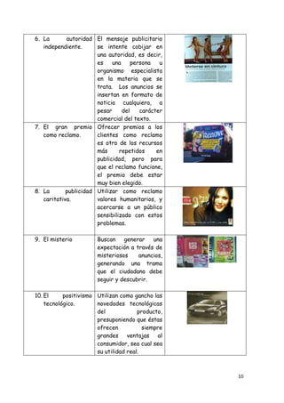 6. La       autoridad El mensaje publicitario
   independiente.      se intente cobijar en
                       una autoridad, es decir,
                       es    una     persona   u
                       organismo especialista
                       en la materia que se
                       trata. Los anuncios se
                       insertan en formato de
                       noticia cualquiera, a
                       pesar     del    carácter
                       comercial del texto.
7. El gran premio Ofrecer premios a los
   como reclamo.       clientes como reclamo
                       es otro de los recursos
                       más      repetidos     en
                       publicidad, pero para
                       que el reclamo funcione,
                       el premio debe estar
                       muy bien elegido.
8. La       publicidad Utilizar como reclamo
   caritativa.         valores humanitarios, y
                       acercarse a un público
                       sensibilizado con estos
                       problemas.

9. El misterio         Buscan generar una
                       expectación a través de
                       misteriosos    anuncios,
                       generando una trama
                       que el ciudadano debe
                       seguir y descubrir.

10. El     positivismo Utilizan como gancho las
    tecnológico.       novedades tecnológicas
                       del             producto,
                       presuponiendo que éstas
                       ofrecen           siempre
                       grandes ventajas al
                       consumidor, sea cual sea
                       su utilidad real.



                                                   10
 