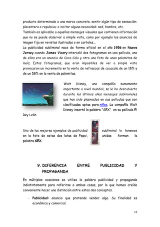producto determinado o una marca concreta; sentir algún tipo de sensación:
placentera o repulsiva; o incitar alguna necesidad: sed, hambre, etc.
También es aplicable a aquellos mensajes visuales que contienen información
que no se puede observar a simple vista, como por ejemplo los anuncios de
imagen fija en revistas ilustradas o en carteles...
La publicidad subliminal nace de forma oficial en el año 1956 en Nueva
Jersey cuando James Vicary intercaló dos fotogramas en una película, uno
de ellos era un anuncio de Coca Cola y otro una foto de unas palomitas de
maíz. Estos fotogramas, que eran imposibles de ver a simple vista
provocaron un incremento en la venta de refrescos de cocacola de un 18% y
de un 58% en la venta de palomitas.


                            Walt      Disney,   una   compañía    sumamente
                            importante a nivel mundial, se le ha descubierto
                            durante los últimos años mensajes subliminales
                            que han sido plasmados en sus películas que son
                            clasificadas aptas para niños. La compañía Walt
                            Disney insertó la palabra "SEX" en su película El
Rey León.



Uno de los mejores ejemplos de publicidad             subliminal lo tenemos
en la foto de estas dos latas de Pepsi,               unidas     forman    la
palabra SEX.




            9. DIFERENCIA             ENTRE           PUBLICIDAD           Y
               PROPAGANDA

En múltiples ocasiones se utiliza la palabra publicidad y propaganda
indistintamente para referirse a ambas cosas, por lo que hemos creído
conveniente hacer una distinción entre estos dos conceptos.

   - Publicidad: anuncio que pretende vender algo. Su finalidad es
      económica y comercial.

                                                                           13
 