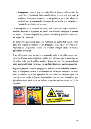 - Propaganda: anuncio que pretende difundir ideas e información. Se
      trata de la difusión de Información (ideas) para inducir actitudes y
      acciones, intentando convencer a una audiencia para que adopte la
      actitud que se representa (consumo de un producto o servicio), a
      través del sentimiento o la razón.

La propaganda es la difusión de ideas, tanto políticas, como filosóficas,
morales, sociales o religiosas, es decir comunicación ideológica o valores
culturales. Informa a la población, genera conciencia y modifica conductas,
sin ningún fin comercial.

En conclusión, podríamos decir que hablamos de publicidad cuando tiene
como fin originar el consumo de un producto o servicio, y, por otro lado,
hablamos de propaganda cuando se intentan otorgar ideas, doctrinas,
opiniones o creencias.

Otra diferencia clara es que la propaganda suele ir dirigida a empresas,
minorías étnicas, organizaciones y gobiernos, mientras que la publicidad va
dirigida a todo tipo de público según el dinero de este. Esto es, podríamos
decir que la publicidad tiene unos horizontes más amplios que la propaganda.

Algunos ejemplos claros de propaganda podrían ser las campañas contra el
sida, la propaganda política o de conservación del medio ambiente. Por otro
lado, podríamos encontrar ejemplos de publicidad en cualquier spot que
represente un producto (en muchas ocasiones una marca) o un servicio, por
ejemplo un spot publicitario de adidas, o una marquesina con un cartel de
movistar.




                                                                          14
 