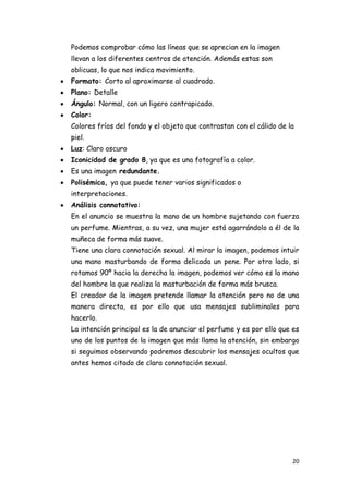Podemos comprobar cómo las líneas que se aprecian en la imagen
llevan a los diferentes centros de atención. Además estas son
oblicuas, lo que nos indica movimiento.
Formato: Corto al aproximarse al cuadrado.
Plano: Detalle
Ángulo: Normal, con un ligero contrapicado.
Color:
Colores fríos del fondo y el objeto que contrastan con el cálido de la
piel.
Luz: Claro oscuro
Iconicidad de grado 8, ya que es una fotografía a color.
Es una imagen redundante.
Polisémica, ya que puede tener varios significados o
interpretaciones.
Análisis connotativo:
En el anuncio se muestra la mano de un hombre sujetando con fuerza
un perfume. Mientras, a su vez, una mujer está agarrándolo a él de la
muñeca de forma más suave.
Tiene una clara connotación sexual. Al mirar la imagen, podemos intuir
una mano masturbando de forma delicada un pene. Por otro lado, si
rotamos 90º hacia la derecha la imagen, podemos ver cómo es la mano
del hombre la que realiza la masturbación de forma más brusca.
El creador de la imagen pretende llamar la atención pero no de una
manera directa, es por ello que usa mensajes subliminales para
hacerlo.
La intención principal es la de anunciar el perfume y es por ello que es
uno de los puntos de la imagen que más llama la atención, sin embargo
si seguimos observando podremos descubrir los mensajes ocultos que
antes hemos citado de clara connotación sexual.




                                                                     20
 