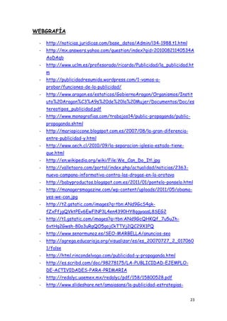 WEBGRAFÍA

 -   http://noticias.juridicas.com/base_datos/Admin/l34-1988.t1.html
 -   http://mx.answers.yahoo.com/question/index?qid=20100821140534A
     AoDAqb
 -   http://www.uclm.es/profesorado/ricardo/Publicidad/la_publicidad.ht
     m
 -   http://publicidadresumida.wordpress.com/1-vamos-a-
     probar/funciones-de-la-publicidad/
 -   http://www.aragon.es/estaticos/GobiernoAragon/Organismos/Instit
     uto%20Aragon%C3%A9s%20de%20la%20Mujer/Documentos/Doc/es
     tereotipos_publicidad.pdf
 -   http://www.monografias.com/trabajos14/public-propaganda/public-
     propaganda.shtml
 -   http://mariopiccone.blogspot.com.es/2007/08/la-gran-diferencia-
     entre-publicidad-y.html
 -   http://www.aech.cl/2010/09/la-separacion-iglesia-estado-tiene-
     que.html
 -   http://en.wikipedia.org/wiki/File:We_Can_Do_It!.jpg
 -   http://valletaoro.com/portal/index.php/actualidad/noticias/2363-
     nueva-campana-informativa-contra-las-drogas-en-la-orotava
 -   http://babyproductos.blogspot.com.es/2011/01/pontelo-ponselo.html
 -   http://managersmagazine.com/wp-content/uploads/2011/05/obama-
     yes-we-can.jpg
 -   http://t2.gstatic.com/images?q=tbn:ANd9GcS4gk-
     fZxFfjgQVktPEv6EwFlNP3L4en4390HY8qgyaasL8SEG2
 -   http://t1.gstatic.com/images?q=tbn:ANd9GcQHKQf_7u5uJh-
     6vtHq2Gwsh-80o3uRgQO5gojCkTTVj2QC29X1PQ
 -   http://www.senormunoz.es/SEO-MARBELLA/anuncios-seo
 -   http://agrega.educarioja.org/visualizar/es/es_20070727_2_017060
     1/false
 -   http://html.rincondelvago.com/publicidad-y-propaganda.html
 -   http://es.scribd.com/doc/98278175/LA-PUBLICIDAD-EJEMPLO-
     DE-ACTIVIDADES-PARA-PRIMARIA
 -   http://redalyc.uaemex.mx/redalyc/pdf/158/15800528.pdf
 -   http://www.slideshare.net/amaiasans/la-publicidad-estrategias-


                                                                        23
 