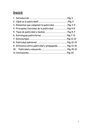 ÍNDICE

1. Introducción…………………………………………………………………….Pág 3
2. ¿Qué es la publicidad?.......................................................Pág 3
3. Elementos que componen la publicidad………………..……..Pág 3-4
4. Principales funciones de la publicidad………………………..Pág 4-5
5. Tipos de publicidad y medios………………………………..………Pag 5-7
6. Estrategias publicitarias………………………………………………Pág 7-11
7. Estereotipos………………………………………………………………..….Pág 11-12
8. Publicidad subliminal……………………………………………….……..Pág 12-13
9. Diferencia entre publicidad y propaganda……………..…Pág 13-15
10.    Publicidad y educación…………………………………………..….Pág 15-21
11. Conclusiones……………………………………………………………….……Pág 22




                                                                                        2
 
