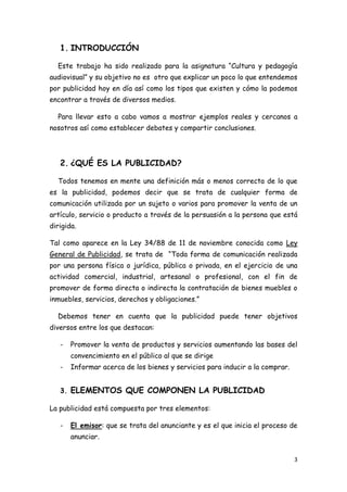 1. INTRODUCCIÓN

  Este trabajo ha sido realizado para la asignatura “Cultura y pedagogía
audiovisual” y su objetivo no es otro que explicar un poco lo que entendemos
por publicidad hoy en día así como los tipos que existen y cómo la podemos
encontrar a través de diversos medios.

  Para llevar esto a cabo vamos a mostrar ejemplos reales y cercanos a
nosotros así como establecer debates y compartir conclusiones.




   2. ¿QUÉ ES LA PUBLICIDAD?

  Todos tenemos en mente una definición más o menos correcta de lo que
es la publicidad, podemos decir que se trata de cualquier forma de
comunicación utilizada por un sujeto o varios para promover la venta de un
artículo, servicio o producto a través de la persuasión a la persona que está
dirigida.

Tal como aparece en la Ley 34/88 de 11 de noviembre conocida como Ley
General de Publicidad, se trata de “Toda forma de comunicación realizada
por una persona física o jurídica, pública o privada, en el ejercicio de una
actividad comercial, industrial, artesanal o profesional, con el fin de
promover de forma directa o indirecta la contratación de bienes muebles o
inmuebles, servicios, derechos y obligaciones.”

  Debemos tener en cuenta que la publicidad puede tener objetivos
diversos entre los que destacan:

   -   Promover la venta de productos y servicios aumentando las bases del
       convencimiento en el público al que se dirige
   -   Informar acerca de los bienes y servicios para inducir a la comprar.


   3. ELEMENTOS QUE COMPONEN LA PUBLICIDAD

La publicidad está compuesta por tres elementos:

   -   El emisor: que se trata del anunciante y es el que inicia el proceso de
       anunciar.


                                                                              3
 