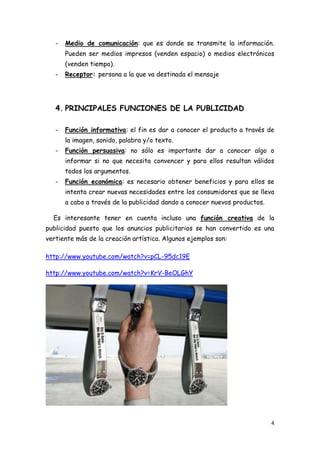-   Medio de comunicación: que es donde se transmite la información.
       Pueden ser medios impresos (venden espacio) o medios electrónicos
       (venden tiempo).
   -   Receptor: persona a la que va destinada el mensaje




   4. PRINCIPALES FUNCIONES DE LA PUBLICIDAD

   -   Función informativa: el fin es dar a conocer el producto a través de
       la imagen, sonido, palabra y/o texto.
   -   Función persuasiva: no sólo es importante dar a conocer algo o
       informar si no que necesita convencer y para ellos resultan válidos
       todos los argumentos.
   -   Función económica: es necesario obtener beneficios y para ellos se
       intenta crear nuevas necesidades entre los consumidores que se lleva
       a cabo a través de la publicidad dando a conocer nuevos productos.

  Es interesante tener en cuenta incluso una función creativa de la
publicidad puesto que los anuncios publicitarios se han convertido es una
vertiente más de la creación artística. Algunos ejemplos son:

http://www.youtube.com/watch?v=pCL-95dc19E

http://www.youtube.com/watch?v=KrV-BeOLGhY




                                                                            4
 