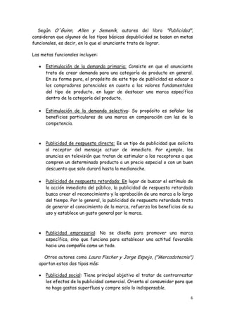 Según O´Guinn, Allen y Semenik, autores del libro "Publicidad",
consideran que algunos de los tipos básicos depublicidad se basan en metas
funcionales, es decir, en lo que el anunciante trata de lograr.

Las metas funcionales incluyen:

      Estimulación de la demanda primaria: Consiste en que el anunciante
      trata de crear demanda para una categoría de producto en general.
      En su forma pura, el propósito de este tipo de publicidad es educar a
      los compradores potenciales en cuanto a los valores fundamentales
      del tipo de producto, en lugar de destacar una marca específica
      dentro de la categoría del producto.

      Estimulación de la demanda selectiva: Su propósito es señalar los
      beneficios particulares de una marca en comparación con las de la
      competencia.



      Publicidad de respuesta directa: Es un tipo de publicidad que solicita
      al receptor del mensaje actuar de inmediato. Por ejemplo, los
      anuncios en televisión que tratan de estimular a los receptores a que
      compren un determinado producto a un precio especial o con un buen
      descuento que solo durará hasta la medianoche.

      Publicidad de respuesta retardada: En lugar de buscar el estímulo de
      la acción inmediata del público, la publicidad de respuesta retardada
      busca crear el reconocimiento y la aprobación de una marca a lo largo
      del tiempo. Por lo general, la publicidad de respuesta retardada trata
      de generar el conocimiento de la marca, refuerza los beneficios de su
      uso y establece un gusto general por la marca.



      Publicidad empresarial: No se diseña para promover una marca
      específica, sino que funciona para establecer una actitud favorable
      hacia una compañía como un todo.

     Otros autores como Laura Fischer y Jorge Espejo, ("Mercadotecnia")
   aportan estos dos tipos más:

      Publicidad social: Tiene principal objetivo el tratar de contrarrestar
      los efectos de la publicidad comercial. Orienta al consumidor para que
      no haga gastos superfluos y compre solo lo indispensable.

                                                                           6
 