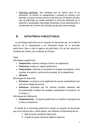 Publicidad subliminal: Son mensajes que se captan pero no se
        descubren. Su alcance es insospechado, a menudo es invisible a los
        sentidos y su gran recurso está en el uso del sexo. El objetivo de este
        tipo de publicidad es vender mediante la atracción subliminal de la
        atención a necesidades reprimidas existentes a nivel subconsciente o
        inconsciente de la mente del individuo que percibe dicho mensaje.




   6.         ESTRATEGIAS PUBLICITARIAS

  La estrategia publicitaria es el conjunto de decisiones que, en el ámbito
estricto de la comunicación y en diferentes áreas de la actividad
publicitaria, lleva a cabo la agencia de publicidad a fin de dar solución al
problema del cliente, con el máximo de eficacia.


Tipos
Estrategias competitivas:
        Comparativas: muestra ventajas frente a la competencia.
        Financieras: acapara el espacio publicitario.
        Promocionales: mantiene e incrementa el consumo de producto, incita
        a probar el producto, contrarresta acciones de la competencia.
        Imitación
Estrategias de desarrollo
        Extensivas: su objetivo es la ampliación de nuevos consumidores (con
        una fuerte imagen de marca).
        Intensivas: pretenden que los clientes actuales consuman más
        (incrementando el número de unidades, aumentando la frecuencia de
        la compra,…)
Estrategias de fidelización
        Complementarias. El objetivo publicitario es resaltar la presencia de
        la marca, actualizarla,…


 El diseño de la estrategia publicitaria incluye un conjunto de decisiones
que no se reducen sólo a cuánto gastar, sino también a la determinación de:
           1. Qué se quiere comunicar (objetivos)
           2. A quién se quiere comunicar (público objetivo)

                                                                              7
 