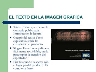 EL TEXTO EN LA IMAGEN GRÁFICA Titular: Tiene que ver con la campaña publicitaria. Introduce en la lectura  Cuerpo del texto: Texto explicativo sobre las cualidades del producto. Slogan: Frase breve y directa, fácilmente recordable, usada para captar la atención del espectador Pie: El anuncio se cierra con el logotipo del producto. Es como una firma 