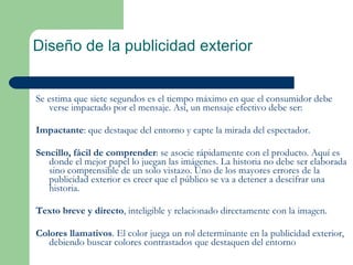 Diseño de la publicidad exterior Se estima que siete segundos es el tiempo máximo en que el consumidor debe verse impactado por el mensaje. Así, un mensaje efectivo debe ser: Impactante : que destaque del entorno y capte la mirada del espectador. Sencillo, fácil de comprender : se asocie rápidamente con el producto. Aquí es donde el mejor papel lo juegan las imágenes. La historia no debe ser elaborada sino comprensible de un solo vistazo. Uno de los mayores errores de la publicidad exterior es creer que el público se va a detener a descifrar una historia. Texto breve y directo , inteligible y relacionado directamente con la imagen. Colores llamativos . El color juega un rol determinante en la publicidad exterior, debiendo buscar colores contrastados que destaquen del entorno 