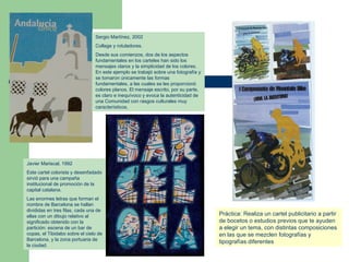 Sergio Martínez, 2002 Collage y rotuladores.  Desde sus comienzos, dos de los aspectos fundamentales en los carteles han sido los mensajes claros y la simplicidad de los colores. En este ejemplo se trabajó sobre una fotografía y se tomaron únicamente las formas fundamentales, a las cuales se les proporcionó colores planos. El mensaje escrito, por su parte, es claro e inequívoco y evoca la autenticidad de una Comunidad con rasgos culturales muy característicos. Javier Mariscal, 1992 Este cartel colorista y desenfadado sirvió para una campaña institucional de promoción de la capital catalana. Las enormes letras que forman el nombre de Barcelona se hallan divididas en tres filas, cada una de ellas con un dibujo relativo al significado obtenido con la partición: escena de un bar de copas, el Tibidabo sobre el cielo de Barcelona, y la zona portuaria de la ciudad.  Práctica: Realiza un cartel publicitario a partir de bocetos o estudios previos que te ayuden a elegir un tema, con distintas composiciones en las que se mezclen fotografías y tipografías diferentes 