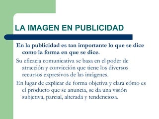LA IMAGEN EN PUBLICIDAD En la publicidad es tan importante lo que se dice como la forma en que se dice.   Su eficacia comunicativa se basa en el poder de atracción y convicción que tiene los diversos recursos expresivos de las imágenes.  En lugar de explicar de forma objetiva y clara cómo es el producto que se anuncia, se da una visión subjetiva, parcial, alterada y tendenciosa. 