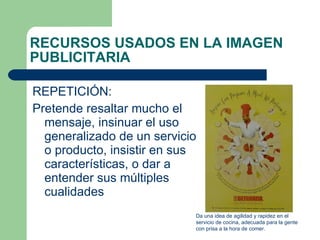 RECURSOS USADOS EN LA IMAGEN PUBLICITARIA REPETICIÓN:  Pretende resaltar mucho el mensaje, insinuar el uso generalizado de un servicio o producto, insistir en sus características, o dar a entender sus múltiples cualidades Da una idea de agilidad y rapidez en el servicio de cocina, adecuada para la gente con prisa a la hora de comer. 