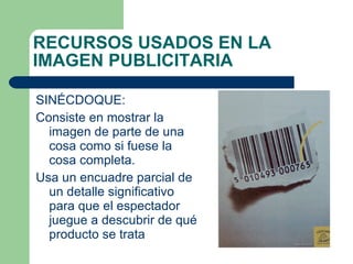 SINÉCDOQUE:  Consiste en mostrar la imagen de parte de una cosa como si fuese la cosa completa. Usa un encuadre parcial de un detalle significativo para que el espectador juegue a descubrir de qué producto se trata RECURSOS USADOS EN LA IMAGEN PUBLICITARIA 