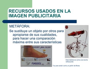 METÁFORA:  Se sustituye un objeto por otros para apropiarse de sus cualidades, para hacer una comparación máxima entre sus características RECURSOS USADOS EN LA IMAGEN PUBLICITARIA Tus pies serán como un jardín de flores Esta bebida es como una ducha refrescante 