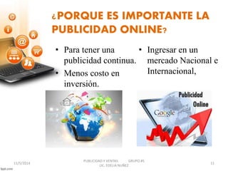 ¿PORQUE ES IMPORTANTE LA 
PUBLICIDAD ONLINE? 
• Para tener una 
publicidad continua. 
• Menos costo en 
inversión. 
• Ingresar en un 
mercado Nacional e 
Internacional, 
PUBLICIDAD Y VENTAS GRUPO #5 
11/5/2014 11 
LIC. EDELIA NUÑEZ 
 