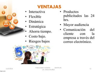VENTAJAS 
• Interactiva 
• Flexible 
• Dinámica 
• Estratégica 
• Ahorra tiempo. 
• Costo bajo. 
• Riesgos bajos 
• Productos 
publicitados las 24 
hrs. 
• Mayor audiencia 
• Comunicación del 
cliente con la 
empresa a través del 
correo electrónico. 
PUBLICIDAD Y VENTAS GRUPO #5 
11/5/2014 12 
LIC. EDELIA NUÑEZ 
 