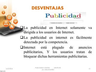 DESVENTAJAS 
La publicidad en Internet solamente va 
dirigida a los usuarios de Internet. 
La publicidad en internet es fácilmente 
detectada por la competencia. 
Internet está plagado de anuncios 
publicitarios, Y los usuarios tratan de 
bloquear dichas herramientas publicitarias. 
PUBLICIDAD Y VENTAS GRUPO #5 
11/5/2014 13 
LIC. EDELIA NUÑEZ 
 