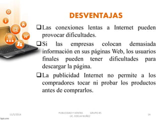 DESVENTAJAS 
Las conexiones lentas a Internet pueden 
provocar dificultades. 
Si las empresas colocan demasiada 
información en sus páginas Web, los usuarios 
finales pueden tener dificultades para 
descargar la página. 
La publicidad Internet no permite a los 
compradores tocar ni probar los productos 
antes de comprarlos. 
PUBLICIDAD Y VENTAS GRUPO #5 
11/5/2014 14 
LIC. EDELIA NUÑEZ 
 