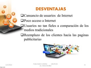 DESVENTAJAS 
Cansancio de usuarios de Internet 
Poco acceso a Internet 
Usuarios no tan fieles a comparación de los 
medios tradicionales 
Reemplazo de los clientes hacia las paginas 
publicitarias 
PUBLICIDAD Y VENTAS GRUPO #5 
11/5/2014 15 
LIC. EDELIA NUÑEZ 
