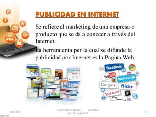 PUBLICIDAD EN INTERNET 
Se refiere al marketing de una empresa o 
producto que se da a conocer a través del 
Internet. 
La herramienta por la cual se difunde la 
publicidad por Internet es la Pagina Web. 
PUBLICIDAD Y VENTAS GRUPO #5 
11/5/2014 3 
LIC. EDELIA NUÑEZ 
 