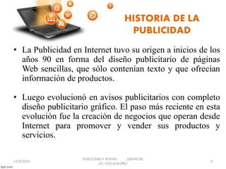 HISTORIA DE LA 
PUBLICIDAD 
• La Publicidad en Internet tuvo su origen a inicios de los 
años 90 en forma del diseño publicitario de páginas 
Web sencillas, que sólo contenían texto y que ofrecían 
información de productos. 
• Luego evolucionó en avisos publicitarios con completo 
diseño publicitario gráfico. El paso más reciente en esta 
evolución fue la creación de negocios que operan desde 
Internet para promover y vender sus productos y 
servicios. 
11/5/2014 
PUBLICIDAD Y VENTAS GRUPO #5 
LIC. EDELIA NUÑEZ 
4 
 