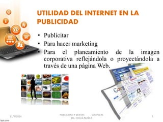 UTILIDAD DEL INTERNET EN LA 
PUBLICIDAD 
• Publicitar 
• Para hacer marketing 
• Para el planeamiento de la imagen 
corporativa reflejándola o proyectándola a 
través de una páginaWeb. 
PUBLICIDAD Y VENTAS GRUPO #5 
11/5/2014 5 
LIC. EDELIA NUÑEZ 
 