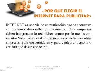 ¿POR QUE ELEGIR EL 
INTERNET PARA PUBLICITAR? 
INTERNET es una vía de comunicación que se encuentra 
en continuo desarrollo y crecimiento. Las empresas 
deben integrarse a la red, deben contar por lo menos con 
un sitio Web que sirva de referencia y contacto para otras 
empresas, para consumidores y para cualquier persona o 
entidad que desee conocerla. 
11/5/2014 
PUBLICIDAD Y VENTAS GRUPO #5 
LIC. EDELIA NUÑEZ 
6 
 