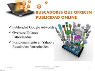 BUSCADORES QUE OFRECEN 
PUBLICIDAD ONLINE 
 Publicidad Google Adwords 
 Overture Enlaces 
Patrocinados 
 Posicionamiento en Yahoo y 
Resultados Patrocinados 
11/5/2014 
PUBLICIDAD Y VENTAS GRUPO #5 
LIC. EDELIA NUÑEZ 
7 
 