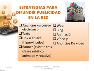 ESTRATEGIAS PARA 
DIFUNDIR PUBLICIDAD 
EN LA RED 
Anuncios en correo 
electrónico 
Texto 
Link o enlace 
(hipervínculos) 
Banner (existen tres 
clases estético, 
animado y rotativo) 
Web 
Blog 
Animación 
Vídeo y 
Anuncios De video 
PUBLICIDAD Y VENTAS GRUPO #5 
11/5/2014 9 
LIC. EDELIA NUÑEZ 
 
