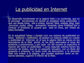 La publicidad en Internet Se desarrolla inicialmente en la página Web y su contenido, que es la principal  herramienta en donde se desglosa dicha publicidad, y que van desde texto,  link o enlace, banner, Web, weblog ,blog, logo ,anuncios ,audio, video,  animación; teniendo como finalidad dar a conocer el producto al usuario que  está en línea, por medio de estos formatos. En la actualidad  Yahoo  y  Google  (con sus sistema de publicidad en línea:  AdSense  y  AdWords ); ya poseen un sistema sólido en cuanto a publicidad en  Internet, en el que la página Web se coloca en los buscadores de la Web  portal, en los sitios adecuados al tema del producto a promocionar, y por cada  clic del usuario se especifica el ingreso del costo en publicidad. Y como segundo sistema tienen los anuncios de textos, que es un pequeño recuadro, con un título del producto o empresa, un texto corto de descripción, y la dirección Web con enlace a la página, que pueden aparecer tanto en los  barras laterales, superior e inferior de la Web. 