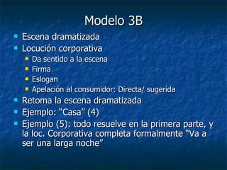 Modelo 3B Escena dramatizada Locución corporativa Da sentido a la escena Firma Eslogan Apelación al consumidor: Directa/ sugerida Retoma la escena dramatizada Ejemplo: “Casa” (4) Ejemplo (5): todo resuelve en la primera parte, y la loc. Corporativa completa formalmente “Va a ser una larga noche” 