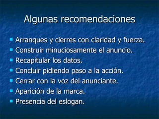 Algunas recomendaciones Arranques y cierres con claridad y fuerza. Construir minuciosamente el anuncio. Recapitular los datos. Concluir pidiendo paso a la acción. Cerrar con la voz del anunciante. Aparición de la marca. Presencia del eslogan. 