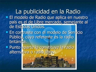 La publicidad en la Radio El modelo de Radio que aplica en nuestro país es el de Libre mercado, semejante al de Estados Unidos. En contraste con el modelo de Servicio Público, cuyo referente es la radio británica. Punto aparte lo constituye la radio alternativa o radio libre. 