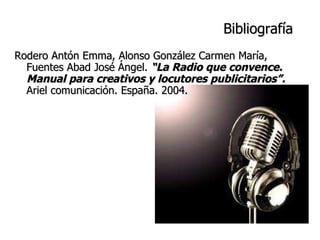 Bibliografía Rodero Antón Emma, Alonso González Carmen María, Fuentes Abad José Ángel.  “La Radio que convence. Manual para creativos y locutores publicitarios”.  Ariel comunicación. España. 2004. 