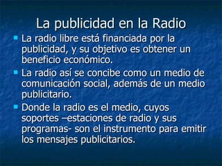 La publicidad en la Radio La radio libre está financiada por la publicidad, y su objetivo es obtener un beneficio económico. La radio así se concibe como un medio de comunicación social, además de un medio publicitario. Donde la radio es el medio, cuyos soportes –estaciones de radio y sus programas- son el instrumento para emitir los mensajes publicitarios. 