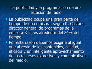 La publicidad y la programación de una estación de radio La publicidad ocupa una gran parte del tiempo de una emisora, según R. Castans director general de programas de la emisora RTL, es alrededor del 24% del tiempo. Por esta razón debemos exigirle al igual que al resto de los contenidos, calidad, eficacia y un inteligente aprovechamiento de los recursos expresivos y comunicativos del medio. 
