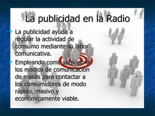 La publicidad en la Radio La publicidad ayuda a regular la actividad de consumo mediante su labor comunicativa. Empleando como vehículo a los medios de comunicación de masas para contactar a los consumidores de modo rápido, masivo y económicamente viable. 