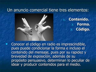 Un anuncio comercial tiene tres elementos: Contenido.  Forma. Código. Conocer el código en radio es imprescindible, pues puede condicionar la forma e incluso el contenido del mensaje, pues por su rapidez y brevedad de exposición, además de su propósito persuasivo, determinan lo peculiar de idear y producir contenidos para el medio. 