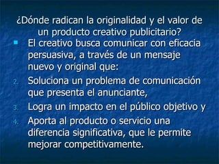 ¿Dónde radican la originalidad y el valor de un producto creativo publicitario? El creativo busca comunicar con eficacia persuasiva, a través de un mensaje nuevo y original que: Soluciona un problema de comunicación que presenta el anunciante, Logra un impacto en el público objetivo y Aporta al producto o servicio una diferencia significativa, que le permite mejorar competitivamente. 