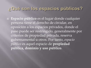 ¿Qué son los espacios públicos?Espacio público es el lugar donde cualquier persona tiene el derecho de circular, en oposición a los espacios privados, donde el paso puede ser restringido, generalmente por criterios de propiedad privada, reserva gubernamental u otros. Por tanto, espacio público es aquel espacio de propiedad pública, dominio y uso público.