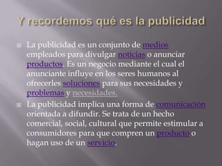 Y recordemos qué es la publicidadLa publicidad es un conjunto de medios empleados para divulgar noticias o anunciar productos. Es un negocio mediante el cual el anunciante influye en los seres humanos al ofrecerles soluciones para sus necesidades y problemasy necesidades.La publicidad implica una forma de comunicación orientada a difundir. Se trata de un hecho comercial, social, cultural que permite estimular a consumidores para que compren un producto o hagan uso de un servicio.