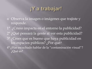 ¡Y a trabajar!Observa la imagen o imágenes que trajiste y responde.1°  ¿Cómo impacta en el entorno la publicidad?2° ¿Qué pensará la gente al ver esta publicidad?3° ¿Crees que es bueno que haya publicidad en los espacios públicos? ¿Por qué?4° ¿Has escuchado hablar de la “contaminación visual”? ¿Qué es?