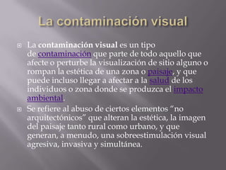 La contaminación visualLa contaminación visual es un tipo de contaminación que parte de todo aquello que afecte o perturbe la visualización de sitio alguno o rompan la estética de una zona o paisaje, y que puede incluso llegar a afectar a la salud de los individuos o zona donde se produzca el impacto ambiental.Se refiere al abuso de ciertos elementos “no arquitectónicos” que alteran la estética, la imagen del paisaje tanto rural como urbano, y que generan, a menudo, una sobreestimulación visual agresiva, invasiva y simultánea.