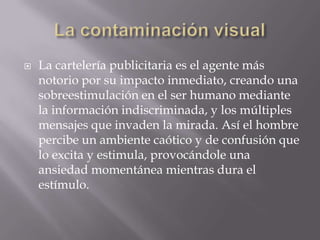 La contaminación visualLa cartelería publicitaria es el agente más notorio por su impacto inmediato, creando una sobreestimulación en el ser humano mediante la información indiscriminada, y los múltiples mensajes que invaden la mirada. Así el hombre percibe un ambiente caótico y de confusión que lo excita y estimula, provocándole una ansiedad momentánea mientras dura el estímulo.