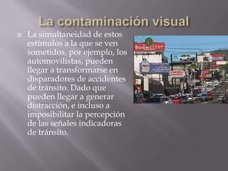 La contaminación visualLa simultaneidad de estos estímulos a la que se ven sometidos, por ejemplo, los automovilistas, pueden llegar a transformarse en disparadores de accidentes de tránsito. Dado que pueden llegar a generar distracción, e incluso a imposibilitar la percepción de las señales indicadoras de tránsito.