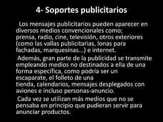4- Soportes publicitarios
Los mensajes publicitarios pueden aparecer en
diversos medios convencionales como;
prensa, radio, cine, televisión, otros exteriores
(como las vallas publicitarias, lonas para
fachadas, marquesinas...) e internet.
Además, gran parte de la publicidad se transmite
empleando medios no destinados a ella de una
forma específica, como podría ser un
escaparate, el folleto de una
tienda, calendarios, mensajes desplegados con
aviones e incluso personas-anuncio.
Cada vez se utilizan más medios que no se
pensaba en principio que pudieran servir para
anunciar productos.
 