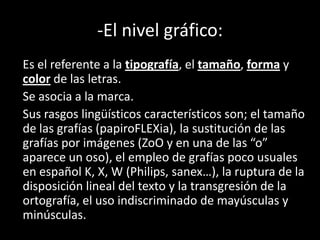 -El nivel gráfico:
Es el referente a la tipografía, el tamaño, forma y
color de las letras.
Se asocia a la marca.
Sus rasgos lingüísticos característicos son; el tamaño
de las grafías (papiroFLEXia), la sustitución de las
grafías por imágenes (ZoO y en una de las “o”
aparece un oso), el empleo de grafías poco usuales
en español K, X, W (Philips, sanex…), la ruptura de la
disposición lineal del texto y la transgresión de la
ortografía, el uso indiscriminado de mayúsculas y
minúsculas.
 