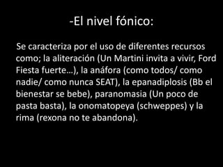 -El nivel fónico:
Se caracteriza por el uso de diferentes recursos
como; la aliteración (Un Martini invita a vivir, Ford
Fiesta fuerte…), la anáfora (como todos/ como
nadie/ como nunca SEAT), la epanadiplosis (Bb el
bienestar se bebe), paranomasia (Un poco de
pasta basta), la onomatopeya (schweppes) y la
rima (rexona no te abandona).
 