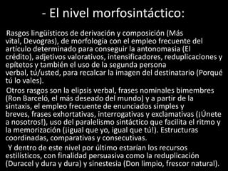 - El nivel morfosintáctico:
Rasgos lingüísticos de derivación y composición (Más
vital, Devogras), de morfología con el empleo frecuente del
artículo determinado para conseguir la antonomasia (El
crédito), adjetivos valorativos, intensificadores, reduplicaciones y
epítetos y también el uso de la segunda persona
verbal, tú/usted, para recalcar la imagen del destinatario (Porqué
tú lo vales).
Otros rasgos son la elipsis verbal, frases nominales bimembres
(Ron Barceló, el más deseado del mundo) y a partir de la
sintaxis, el empleo frecuente de enunciados simples y
breves, frases exhortativas, interrogativas y exclamativas (¡Únete
a nosotros!), uso del paralelismo sintáctico que facilita el ritmo y
la memorización (¡igual que yo, igual que tú!). Estructuras
coordinadas, comparativas y consecutivas.
Y dentro de este nivel por último estarían los recursos
estilísticos, con finalidad persuasiva como la reduplicación
(Duracel y dura y dura) y sinestesia (Don limpio, frescor natural).
 